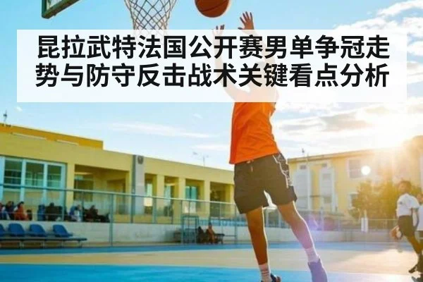 昆拉武特法国公开赛男单争冠走势与防守反击战术关键看点分析