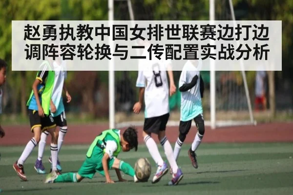 赵勇执教中国女排世联赛边打边调阵容轮换与二传配置实战分析(kaiyun)